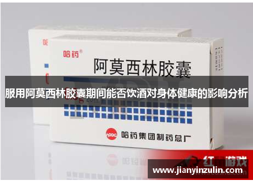 服用阿莫西林胶囊期间能否饮酒对身体健康的影响分析 服用阿莫西林胶囊期间能否饮酒对身体健康的影响分析